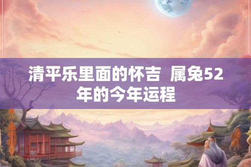 清平乐里面的怀吉  属兔52年的今年运程