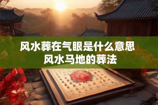 风水葬在气眼是什么意思 风水马地的葬法 风水葬在气眼是什么意思 风水马地的葬法