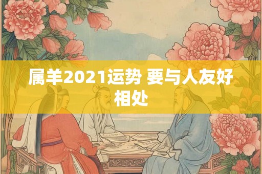 属羊2021运势 要与人友好相处 属羊2021运势 要与人友好相处
