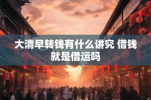 大清早转钱有什么讲究 借钱就是借运吗 大清早转钱有什么讲究 借钱就是借运吗