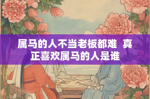 属马的人不当老板都难  真正喜欢属马的人是谁
