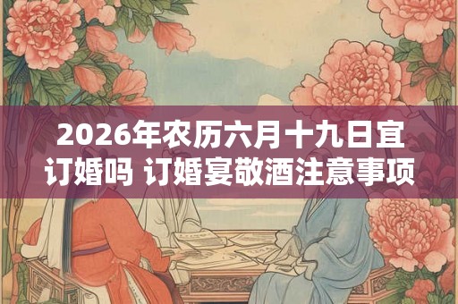 2026年农历六月十九日宜订婚吗 订婚宴敬酒注意事项
