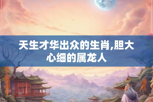 天生才华出众的生肖,胆大心细的属龙人