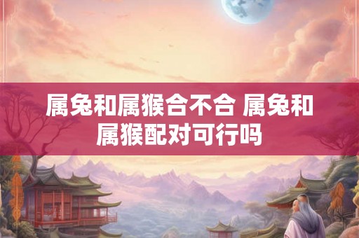 属兔和属猴合不合 属兔和属猴配对可行吗 属兔和属猴合不合 属兔和属猴配对可行吗