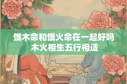 饿木命和饿火命在一起好吗 木火相生五行相适