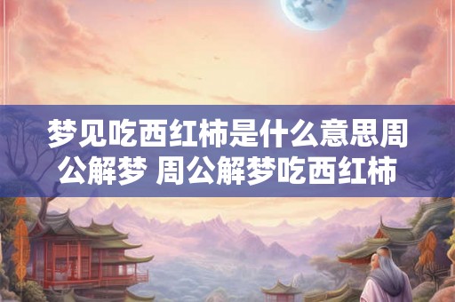 梦见吃西红柿是什么意思周公解梦 周公解梦吃西红柿梦境有何寓意