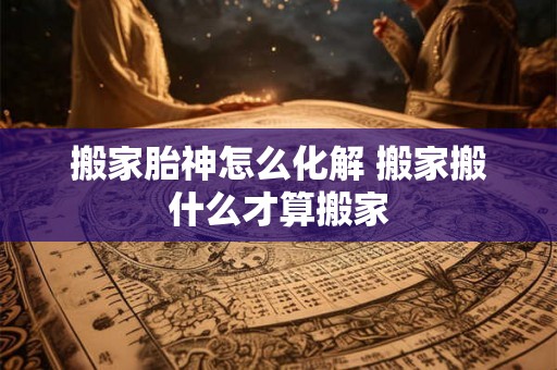 搬家胎神怎么化解 搬家搬什么才算搬家