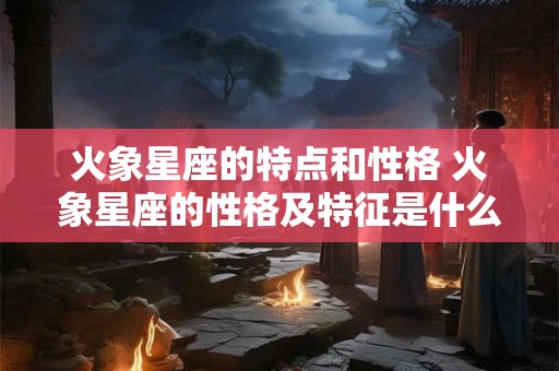 火象星座的特点和性格 火象星座的性格及特征是什么