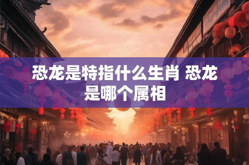 恐龙是特指什么生肖 恐龙是哪个属相 恐龙是特指什么生肖 恐龙是哪个属相