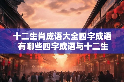 十二生肖成语大全四字成语 有哪些四字成语与十二生肖相关