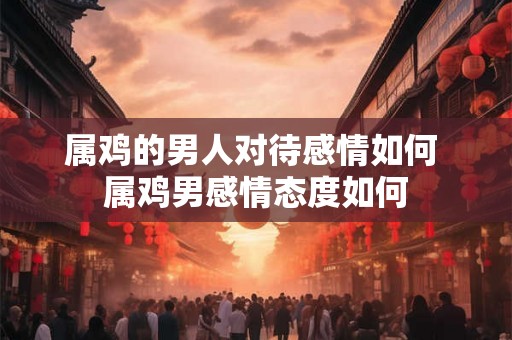 属鸡的男人对待感情如何 属鸡男感情态度如何