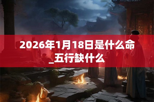 2026年1月18日是什么命_五行缺什么 2026年1月18日是什么命_五行缺什么