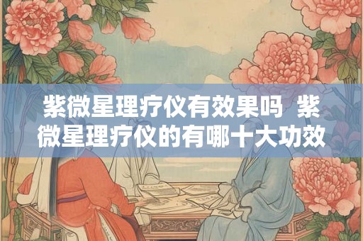 紫微星理疗仪有效果吗  紫微星理疗仪的有哪十大功效