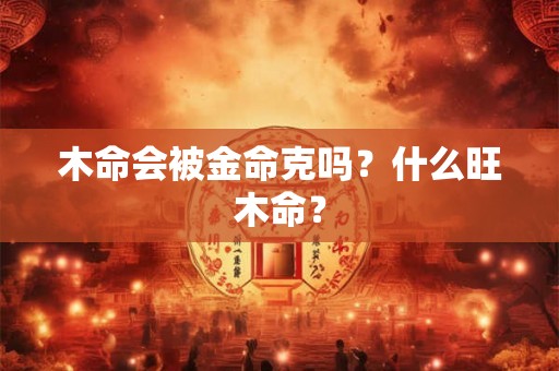 木命会被金命克吗?什么旺木命? 木命会被金命克吗?什么旺木命?