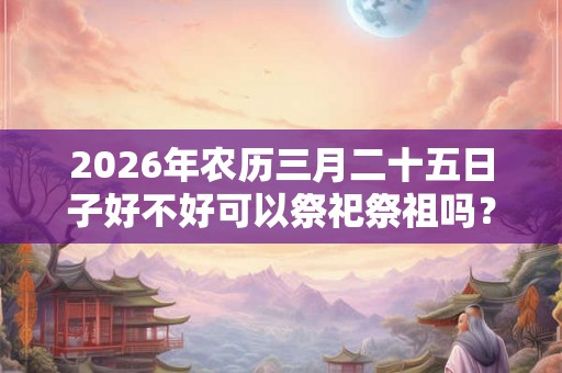 2026年农历三月二十五日子好不好可以祭祀祭祖吗？