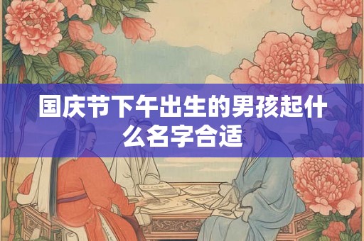 国庆节下午出生的男孩起什么名字合适 国庆节下午出生的男孩起什么名字合适