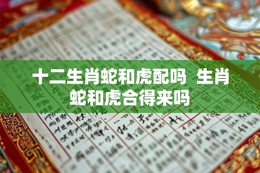 十二生肖蛇和虎配吗 生肖蛇和虎合得来吗 十二生肖蛇和虎配吗 生肖蛇和虎合得来吗