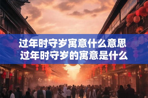 过年时守岁寓意什么意思 过年时守岁的寓意是什么 过年时守岁寓意什么意思 过年时守岁的寓意是什么