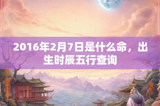 2016年2月7日是什么命，出生时辰五行查询