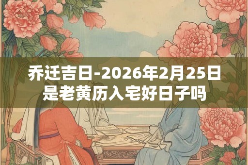 乔迁吉日-2026年2月25日是老黄历入宅好日子吗