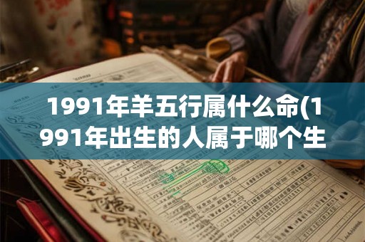 1991年羊五行属什么命(1991年出生的人属于哪个生肖，五行属性是什么？)