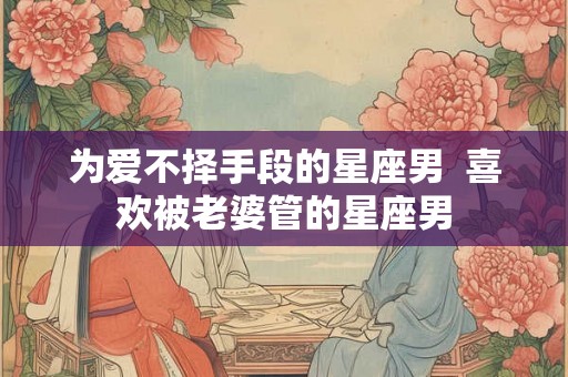 为爱不择手段的星座男  喜欢被老婆管的星座男