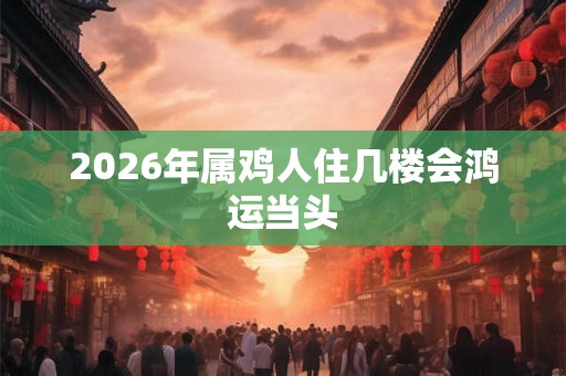2026年属鸡人住几楼会鸿运当头