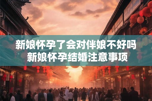 新娘怀孕了会对伴娘不好吗 新娘怀孕结婚注意事项