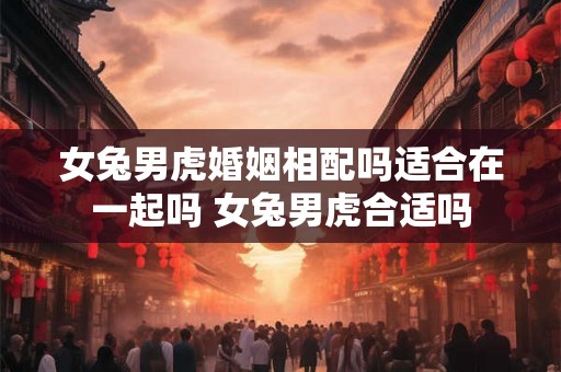 女兔男虎婚姻相配吗适合在一起吗 女兔男虎合适吗