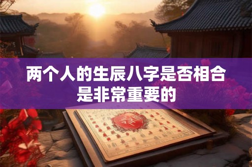 两个人的生辰八字是否相合是非常重要的 两个人的生辰八字是否相合是非常重要的