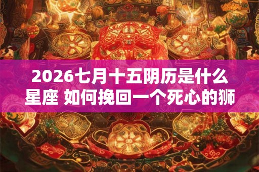 2026七月十五阴历是什么星座 如何挽回一个死心的狮子座