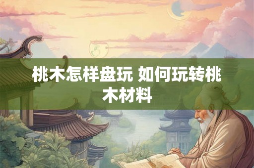 桃木怎样盘玩 如何玩转桃木材料