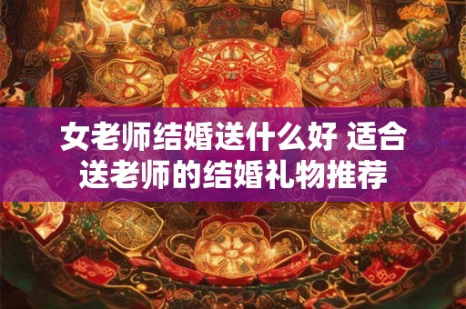 女老师结婚送什么好 适合送老师的结婚礼物推荐
