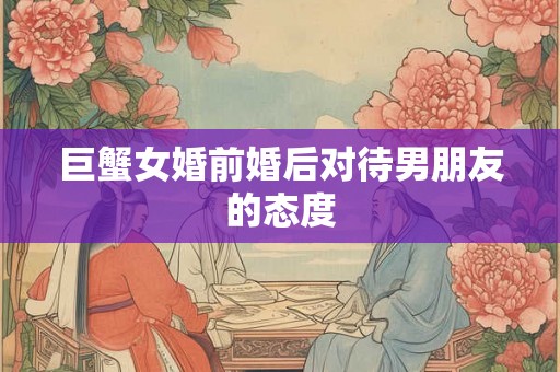 巨蟹女婚前婚后对待男朋友的态度
