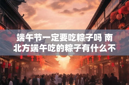 端午节一定要吃粽子吗 南北方端午吃的粽子有什么不同