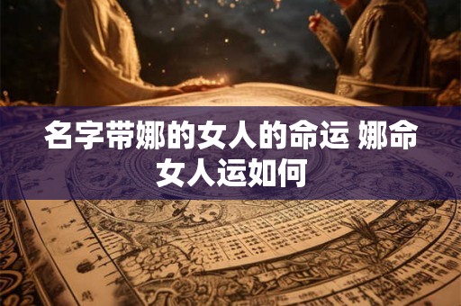 名字带娜的女人的命运 娜命女人运如何 名字带娜的女人的命运 娜命女人运如何