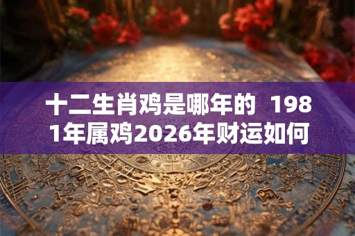 十二生肖鸡是哪年的  1981年属鸡2026年财运如何