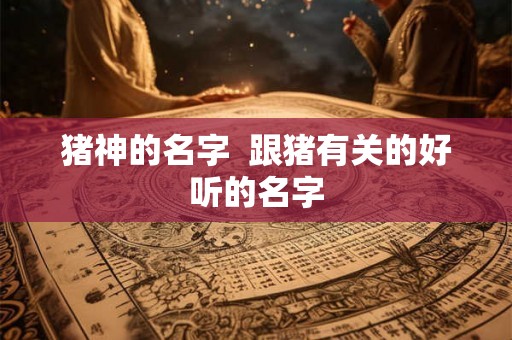 猪神的名字 跟猪有关的好听的名字 猪神的名字 跟猪有关的好听的名字