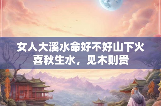 女人大溪水命好不好山下火喜秋生水,见木则贵 女人大溪水命好不好山下火喜秋生水,见木则贵