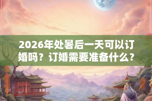 2026年处暑后一天可以订婚吗？订婚需要准备什么？
