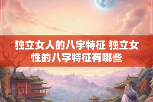 独立女人的八字特征 独立女性的八字特征有哪些 独立女人的八字特征 独立女性的八字特征有哪些
