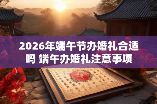 2026年端午节办婚礼合适吗 端午办婚礼注意事项 2026年端午节办婚礼合适吗 端午办婚礼注意事项