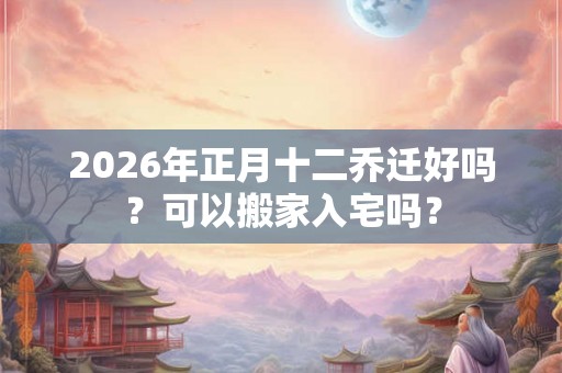 2026年正月十二乔迁好吗？可以搬家入宅吗？