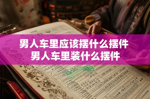 男人车里应该摆什么摆件 男人车里装什么摆件 男人车里应该摆什么摆件 男人车里装什么摆件