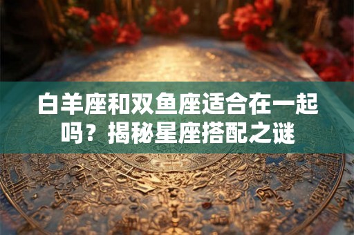 白羊座和双鱼座适合在一起吗？揭秘星座搭配之谜