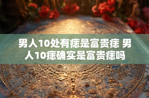 男人10处有痣是富贵痣 男人10痣确实是富贵痣吗 男人10处有痣是富贵痣 男人10痣确实是富贵痣吗