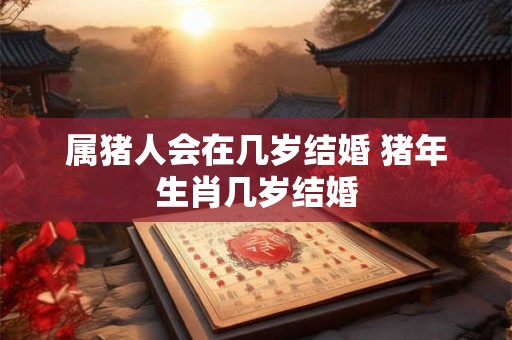 属猪人会在几岁结婚 猪年生肖几岁结婚