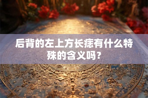 后背的左上方长痣有什么特殊的含义吗? 后背的左上方长痣有什么特殊的含义吗?