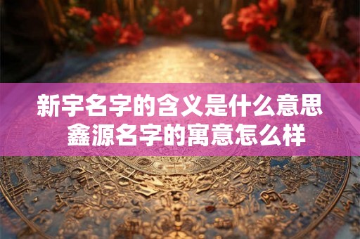 新宇名字的含义是什么意思 鑫源名字的寓意怎么样 新宇名字的含义是什么意思 鑫源名字的寓意怎么样