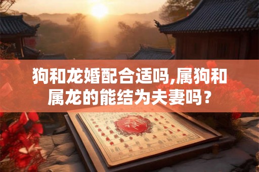 狗和龙婚配合适吗,属狗和属龙的能结为夫妻吗？